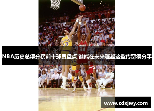 NBA历史总得分榜前十球员盘点 谁能在未来超越这些传奇得分手
